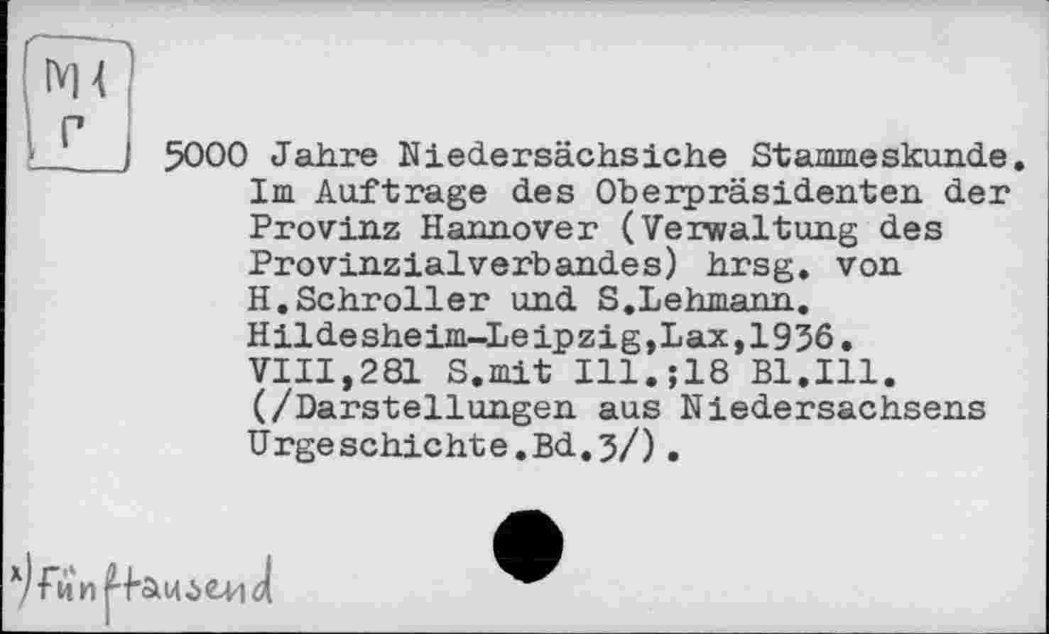 ﻿Ж
Г
5000 Jahre Niedersächsiche Stammeskunde. Im Auftrage des Oberpräsidenten der Provinz Hannover (Verwaltung des Provinzialverbandes) hrsg. von H.Schroller und S.Lehmann. Hildesheim-Leipzig,Lax,1936. VIII,281 S.mit I11.Î18 Bl.Ill. (/Darstellungen aus Niedersachsens Urgeschichte.Bd.?/).
